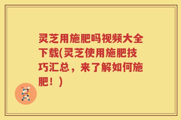 灵芝用施肥吗视频大全下载(灵芝使用施肥技巧汇总，来了解如何施肥！)