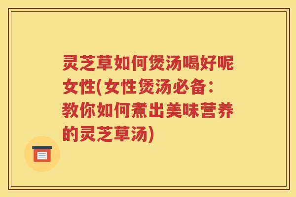 灵芝草如何煲汤喝好呢女性(女性煲汤必备：教你如何煮出美味营养的灵芝草汤)