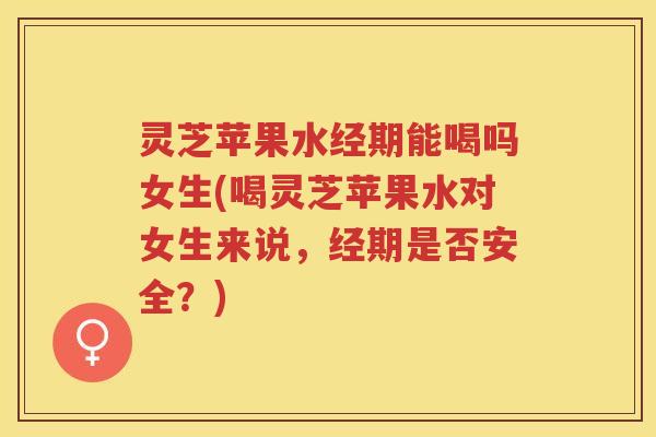 灵芝苹果水经期能喝吗女生(喝灵芝苹果水对女生来说，经期是否安全？)