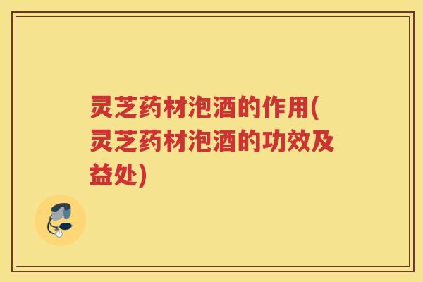 灵芝药材泡酒的作用(灵芝药材泡酒的功效及益处) 灵芝药材泡酒的作用(灵芝药材泡酒的功效及益处)