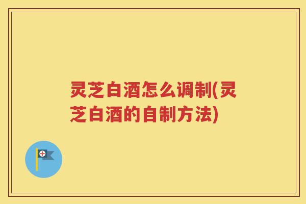 灵芝白酒怎么调制(灵芝白酒的自制方法)
