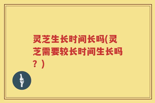 灵芝生长时间长吗(灵芝需要较长时间生长吗？)