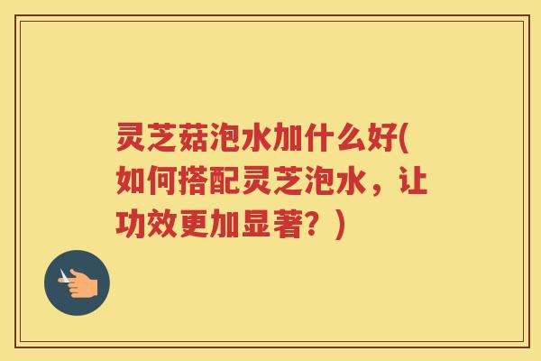 灵芝菇泡水加什么好(如何搭配灵芝泡水，让功效更加显著？)