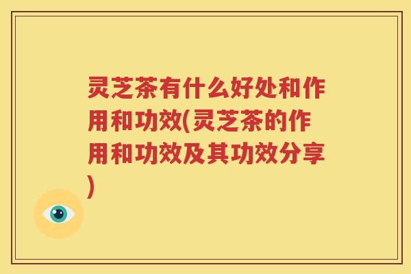 灵芝茶有什么好处和作用和功效(灵芝茶的作用和功效及其功效分享) 灵芝茶有什么好处和作用和功效(灵芝茶的作用和功效及其功效分享)