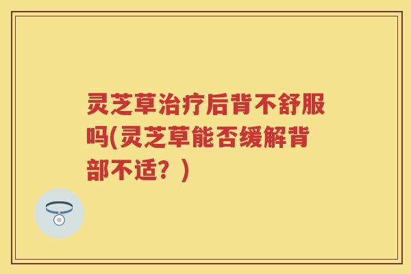 灵芝草治疗后背不舒服吗(灵芝草能否缓解背部不适？)