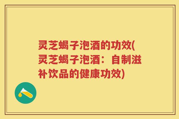 灵芝蝎子泡酒的功效(灵芝蝎子泡酒：自制滋补饮品的健康功效)