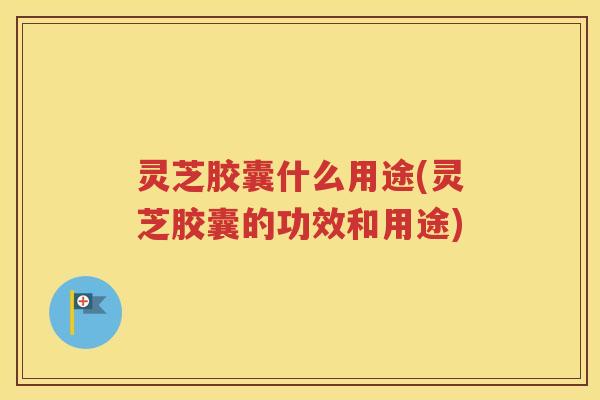 灵芝胶囊什么用途(灵芝胶囊的功效和用途)