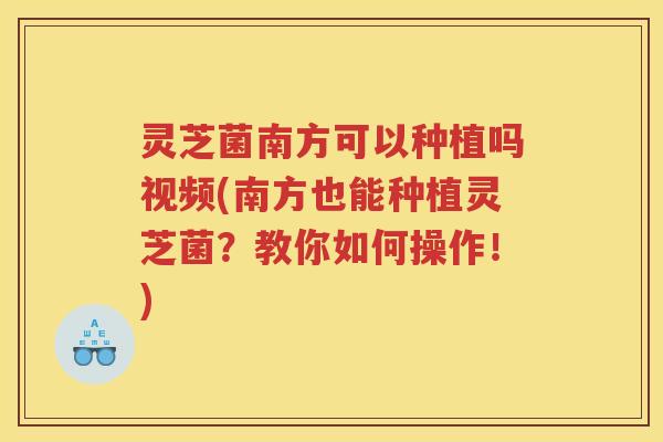 灵芝菌南方可以种植吗视频(南方也能种植灵芝菌？教你如何操作！)