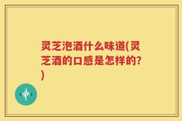 灵芝泡酒什么味道(灵芝酒的口感是怎样的？)