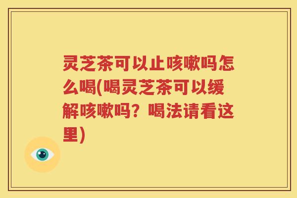 灵芝茶可以止咳嗽吗怎么喝(喝灵芝茶可以缓解咳嗽吗？喝法请看这里)