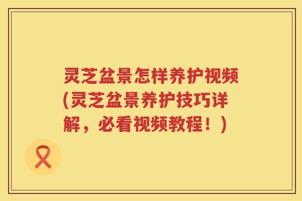 灵芝盆景怎样养护视频(灵芝盆景养护技巧详解，必看视频教程！)