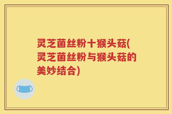 灵芝菌丝粉十猴头菇(灵芝菌丝粉与猴头菇的美妙结合)