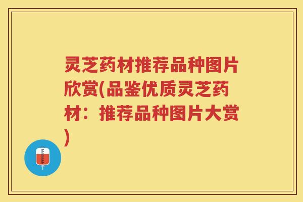 灵芝药材推荐品种图片欣赏(品鉴优质灵芝药材：推荐品种图片大赏)