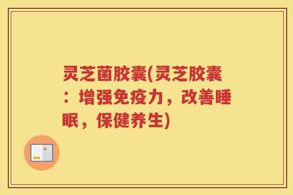 灵芝菌胶囊(灵芝胶囊:增强免疫力,改善睡眠,保健养生)