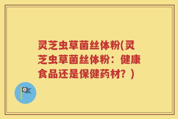 灵芝虫草菌丝体粉(灵芝虫草菌丝体粉：健康食品还是保健药材？)