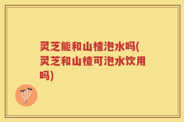 灵芝能和山楂泡水吗(灵芝和山楂可泡水饮用吗)