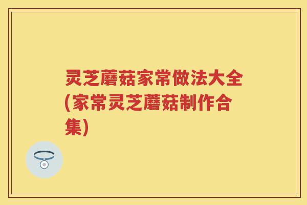 灵芝蘑菇家常做法大全(家常灵芝蘑菇制作合集)