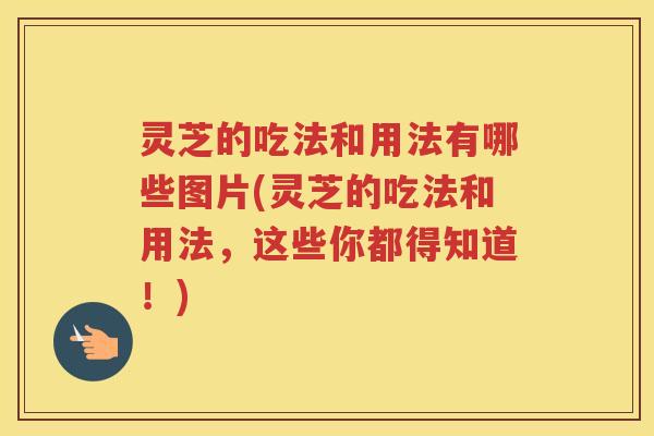 灵芝的吃法和用法有哪些图片(灵芝的吃法和用法，这些你都得知道！)
