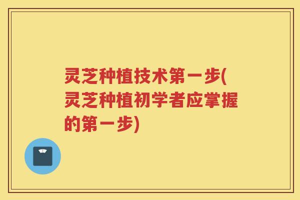 灵芝种植技术第一步(灵芝种植初学者应掌握的第一步)