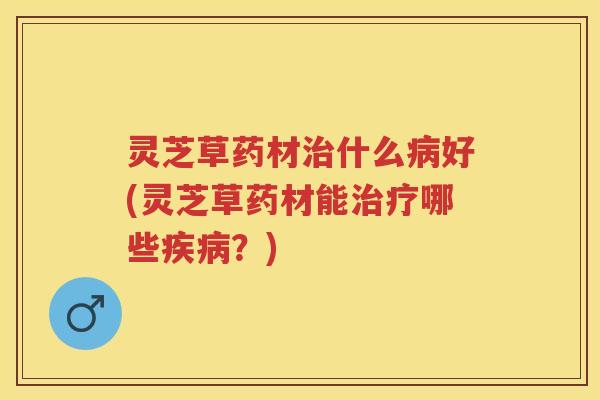 灵芝草药材治什么病好(灵芝草药材能治疗哪些疾病？)