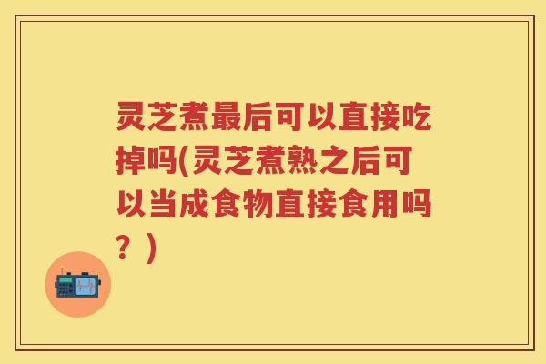 灵芝煮最后可以直接吃掉吗(灵芝煮熟之后可以当成食物直接食用吗？)