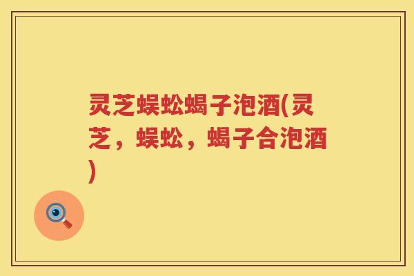 灵芝蜈蚣蝎子泡酒(灵芝，蜈蚣，蝎子合泡酒)