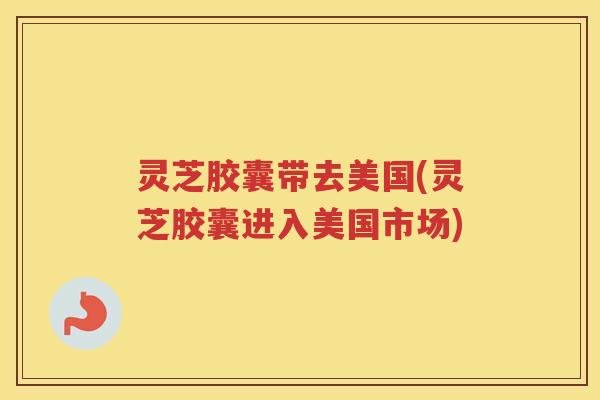 灵芝胶囊带去美国(灵芝胶囊进入美国市场)