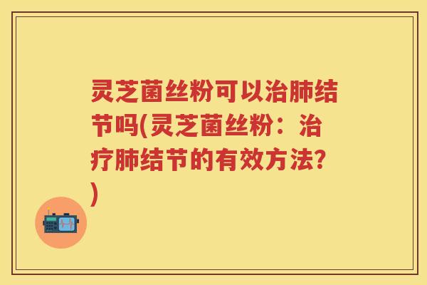 灵芝菌丝粉可以治肺结节吗(灵芝菌丝粉：治疗肺结节的有效方法？)