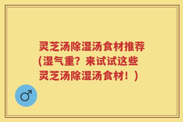 灵芝汤除湿汤食材推荐(湿气重？来试试这些灵芝汤除湿汤食材！)