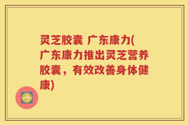 灵芝胶囊 广东康力(广东康力推出灵芝营养胶囊，有效改善身体健康)