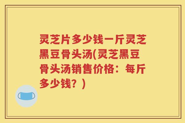 灵芝片多少钱一斤灵芝黑豆骨头汤(灵芝黑豆骨头汤销售价格：每斤多少钱？)