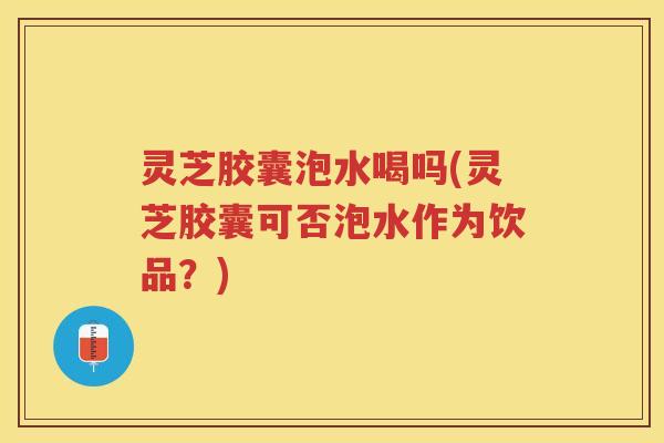 灵芝胶囊泡水喝吗(灵芝胶囊可否泡水作为饮品？)