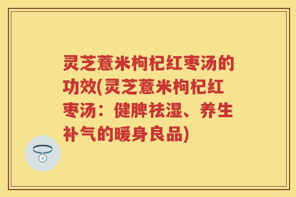 灵芝薏米枸杞红枣汤的功效(灵芝薏米枸杞红枣汤:健脾祛湿、养生的暖身良品) 灵芝薏米枸杞红枣汤的功效(灵芝薏米枸杞红枣汤:健脾祛湿、养生的暖身良品)