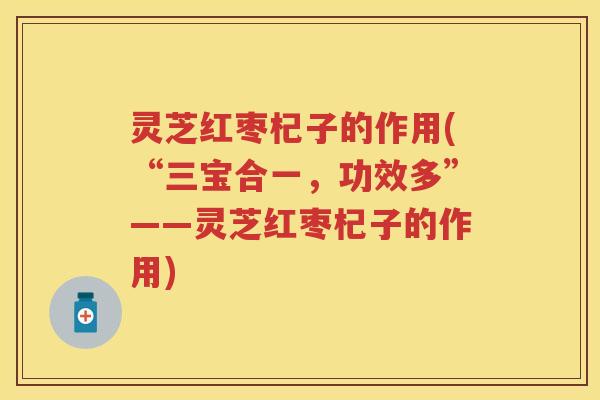 灵芝红枣杞子的作用(“三宝合一，功效多”——灵芝红枣杞子的作用)
