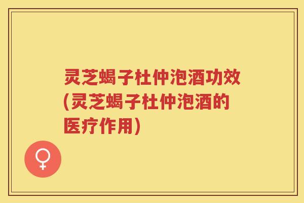 灵芝蝎子杜仲泡酒功效(灵芝蝎子杜仲泡酒的医疗作用)