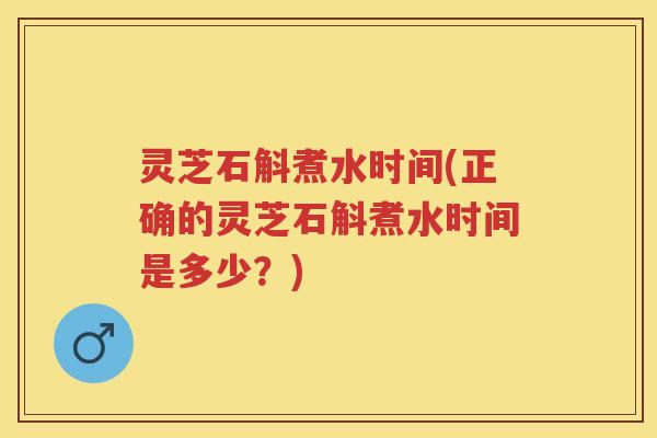 灵芝石斛煮水时间(正确的灵芝石斛煮水时间是多少？)