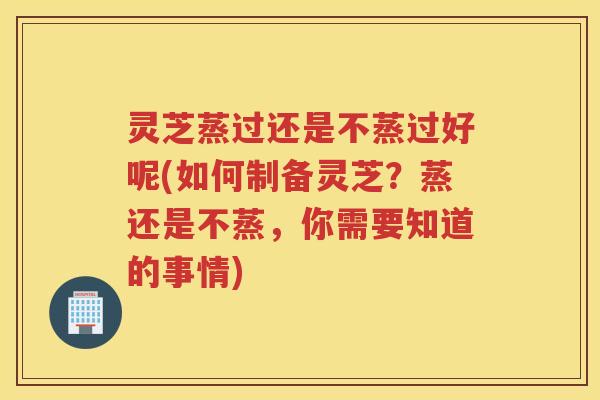 灵芝蒸过还是不蒸过好呢(如何制备灵芝？蒸还是不蒸，你需要知道的事情)