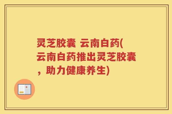 灵芝胶囊 云南白药(云南白药推出灵芝胶囊,助力健康养生) 灵芝胶囊 云南白药(云南白药推出灵芝胶囊,助力健康养生)