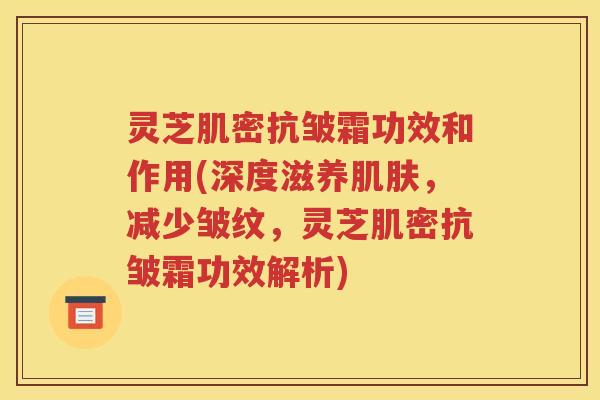灵芝肌密抗皱霜功效和作用(深度滋养肌肤，减少皱纹，灵芝肌密抗皱霜功效解析)