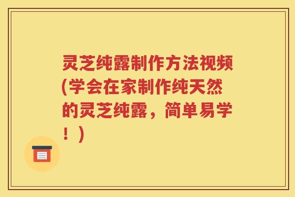 灵芝纯露制作方法视频(学会在家制作纯天然的灵芝纯露，简单易学！)