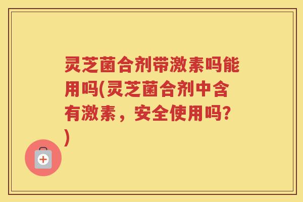 灵芝菌合剂带激素吗能用吗(灵芝菌合剂中含有激素，安全使用吗？)