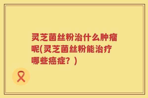 灵芝菌丝粉治什么肿瘤呢(灵芝菌丝粉能治疗哪些癌症？)