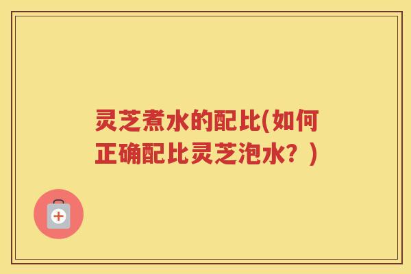 灵芝煮水的配比(如何正确配比灵芝泡水?) 灵芝煮水的配比(如何正确配比灵芝泡水?)