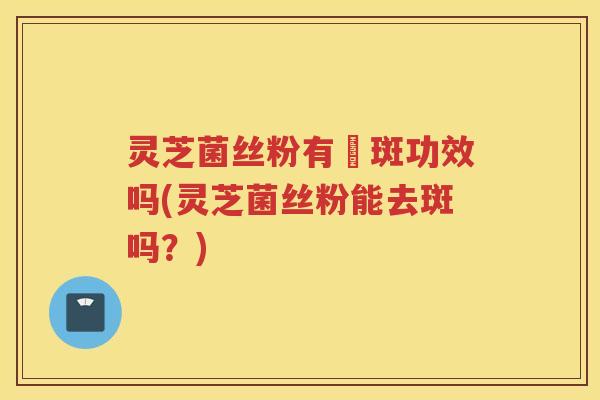 灵芝菌丝粉有袪斑功效吗(灵芝菌丝粉能去斑吗？)