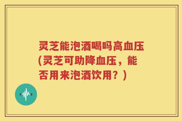 灵芝能泡酒喝吗高血压(灵芝可助降血压,能否用来泡酒饮用?)