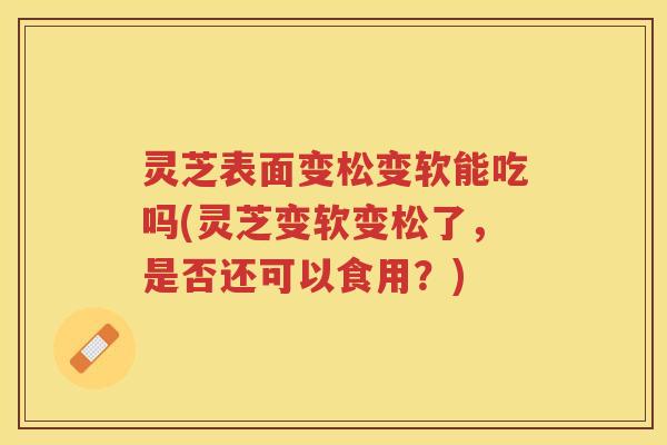 灵芝表面变松变软能吃吗(灵芝变软变松了,是否还可以食用?) 灵芝表面变松变软能吃吗(灵芝变软变松了,是否还可以食用?)