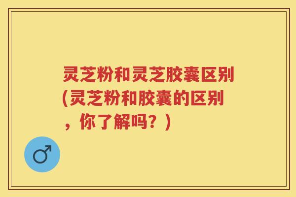 灵芝粉和灵芝胶囊区别(灵芝粉和胶囊的区别，你了解吗？)