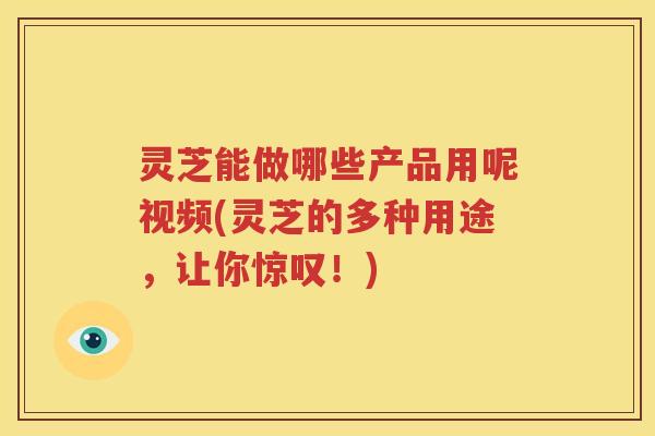 灵芝能做哪些产品用呢视频(灵芝的多种用途，让你惊叹！)