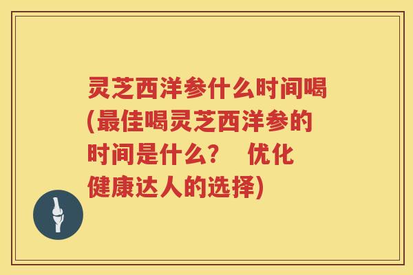 灵芝西洋参什么时间喝(佳喝灵芝西洋参的时间是什么? 优化健康达人的选择) 灵芝西洋参什么时间喝(佳喝灵芝西洋参的时间是什么? 优化健康达人的选择)