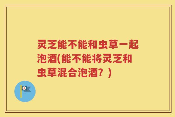 灵芝能不能和虫草一起泡酒(能不能将灵芝和虫草混合泡酒?) 灵芝能不能和虫草一起泡酒(能不能将灵芝和虫草混合泡酒?)